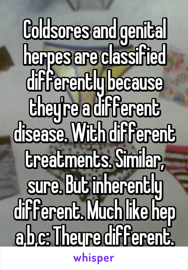 Coldsores and genital herpes are classified differently because they're a different disease. With different treatments. Similar, sure. But inherently different. Much like hep a,b,c: Theyre different.