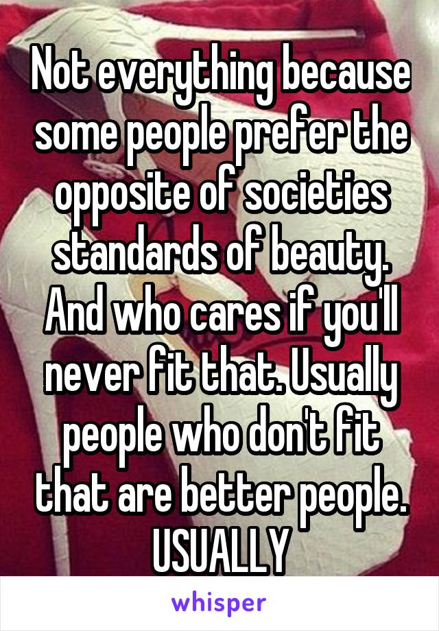 Not everything because some people prefer the opposite of societies standards of beauty. And who cares if you'll never fit that. Usually people who don't fit that are better people. USUALLY