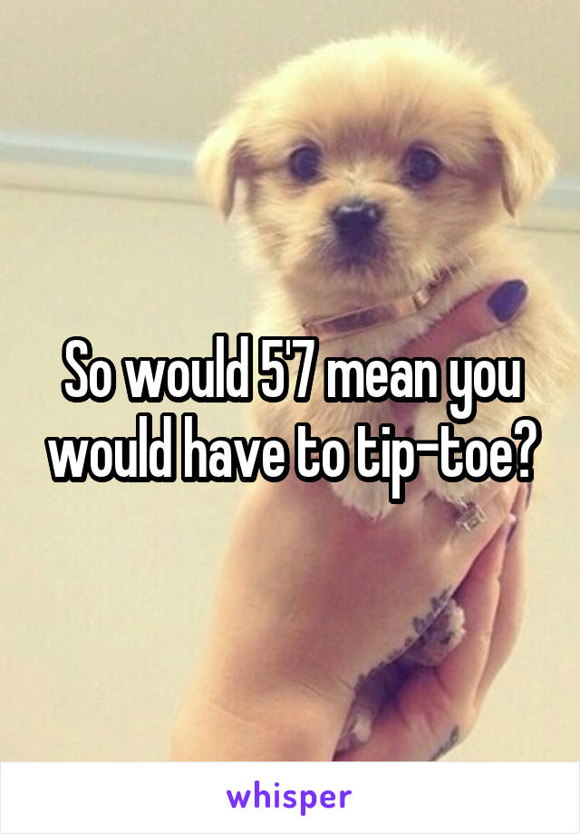 So would 5'7 mean you would have to tip-toe?