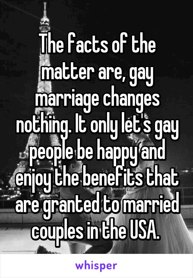 The facts of the matter are, gay marriage changes nothing. It only let's gay people be happy and enjoy the benefits that are granted to married couples in the USA. 