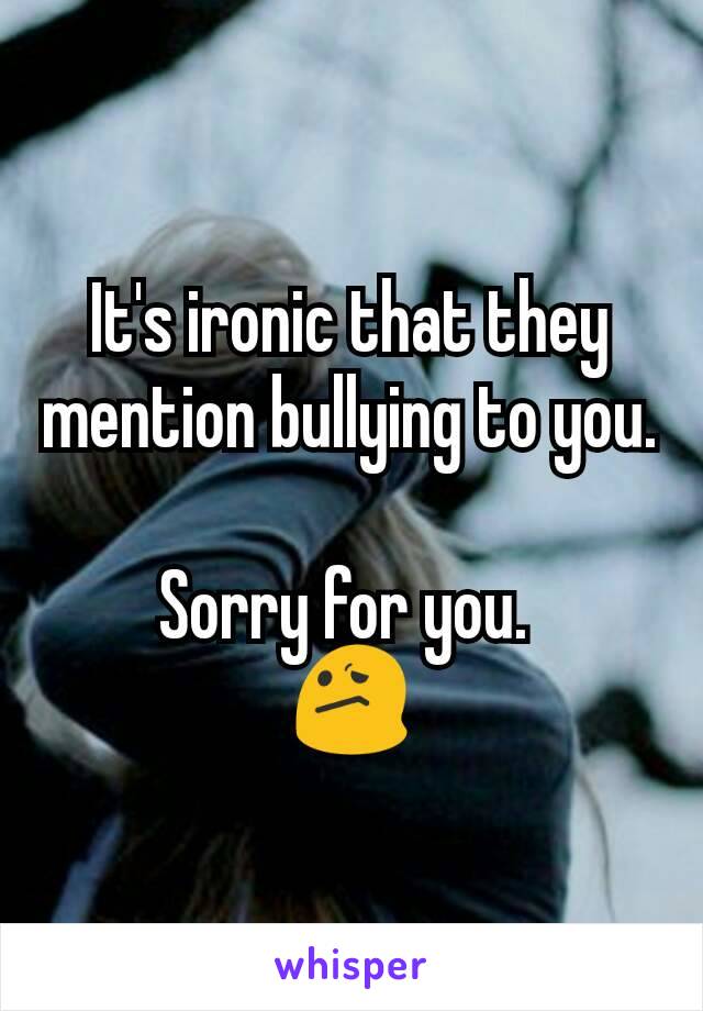 It's ironic that they mention bullying to you.

Sorry for you. 
😕
