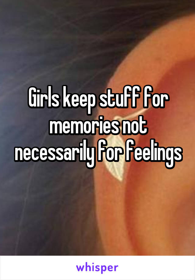 Girls keep stuff for memories not necessarily for feelings 