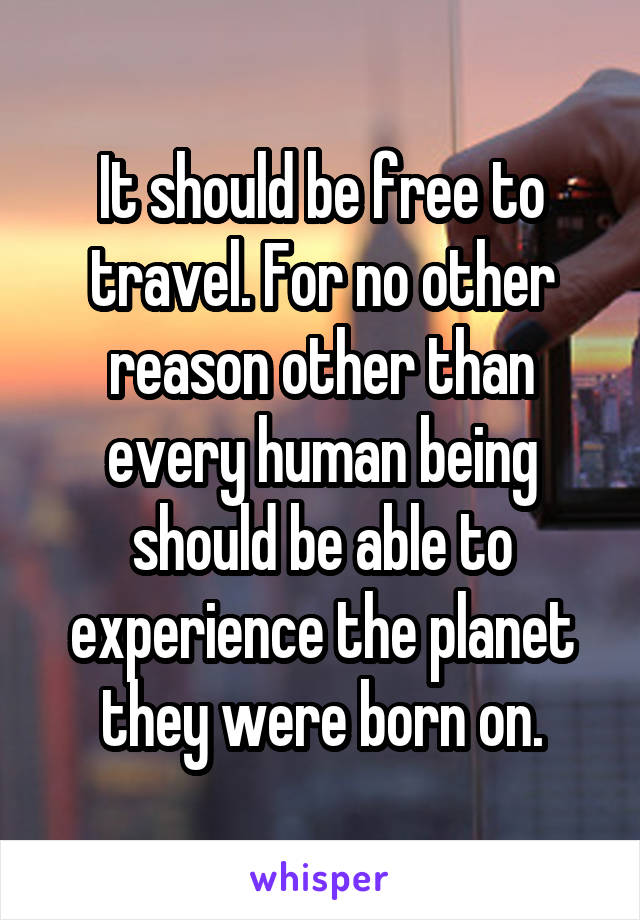 It should be free to travel. For no other reason other than every human being should be able to experience the planet they were born on.