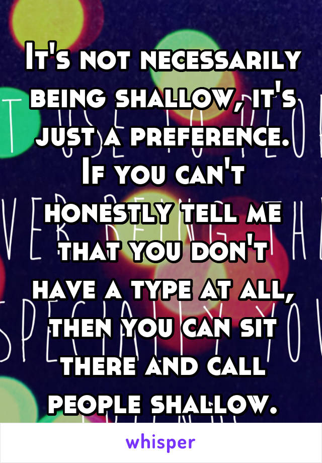 It's not necessarily being shallow, it's just a preference. If you can't honestly tell me that you don't have a type at all, then you can sit there and call people shallow.