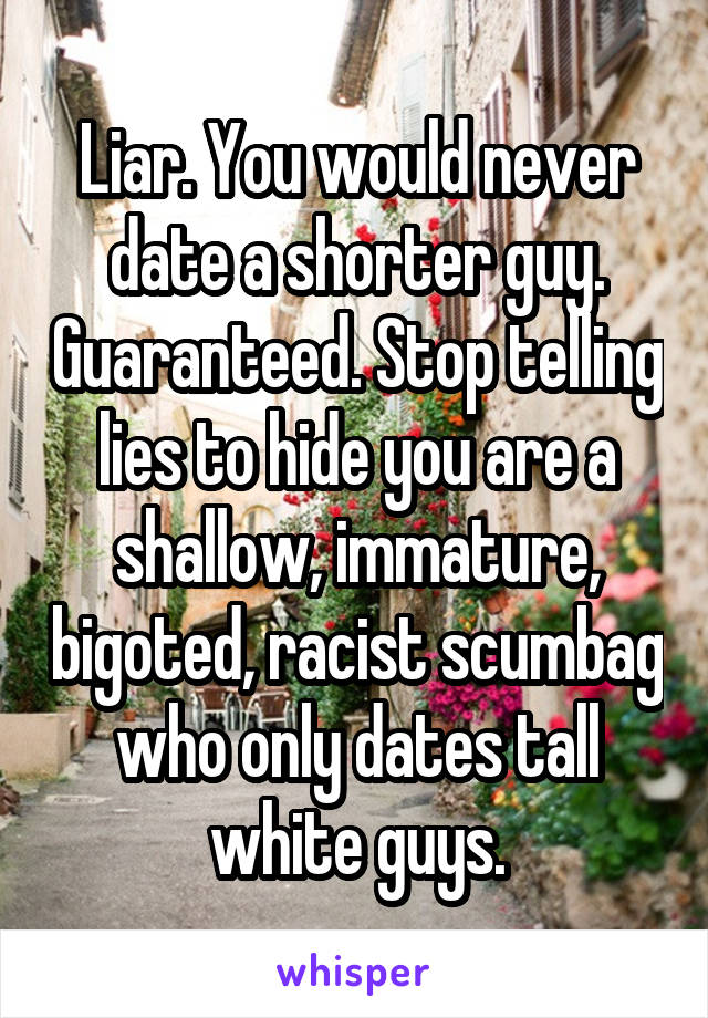 Liar. You would never date a shorter guy. Guaranteed. Stop telling lies to hide you are a shallow, immature, bigoted, racist scumbag who only dates tall white guys.