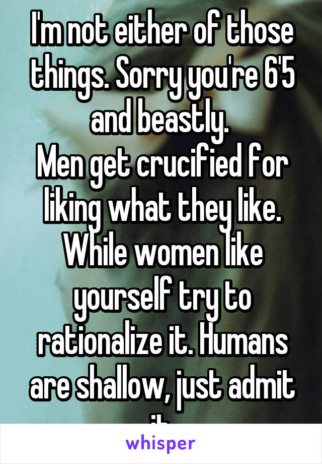 I'm not either of those things. Sorry you're 6'5 and beastly. 
Men get crucified for liking what they like. While women like yourself try to rationalize it. Humans are shallow, just admit it.