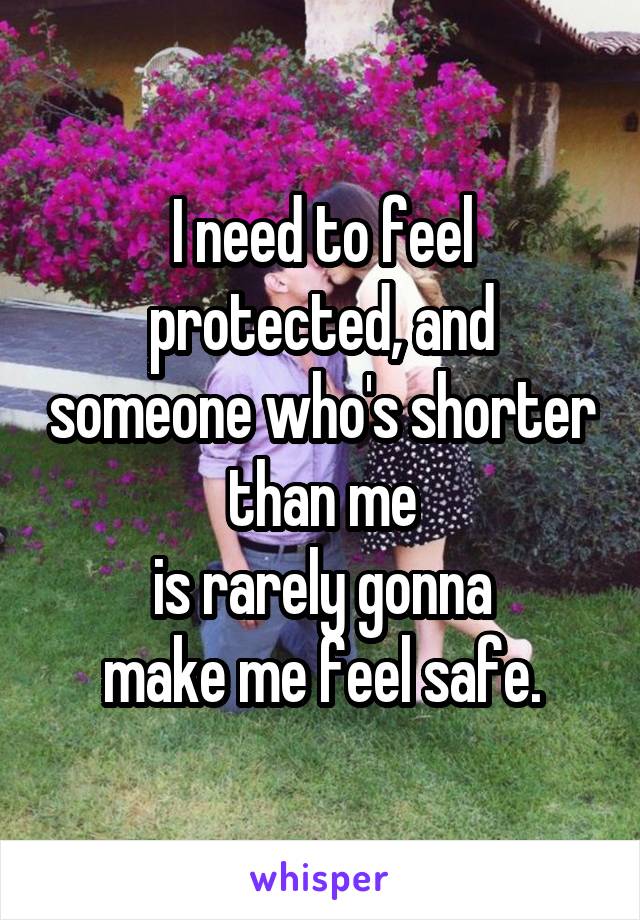 I need to feel protected, and someone who's shorter than me
is rarely gonna
make me feel safe.