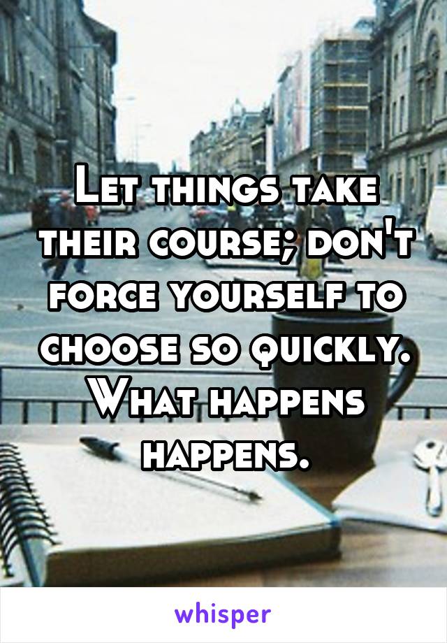 Let things take their course; don't force yourself to choose so quickly. What happens happens.