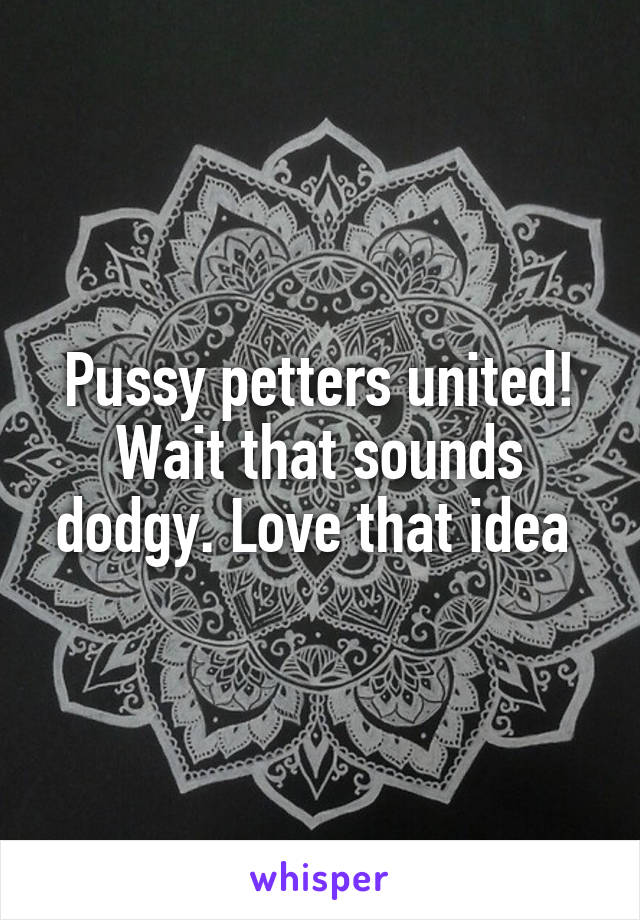Pussy petters united! Wait that sounds dodgy. Love that idea 