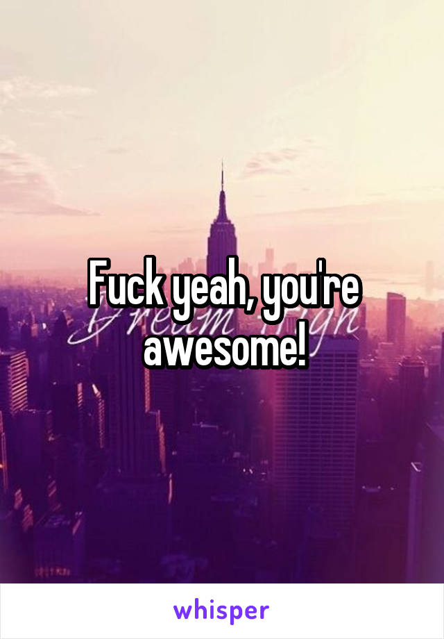 Fuck yeah, you're awesome!