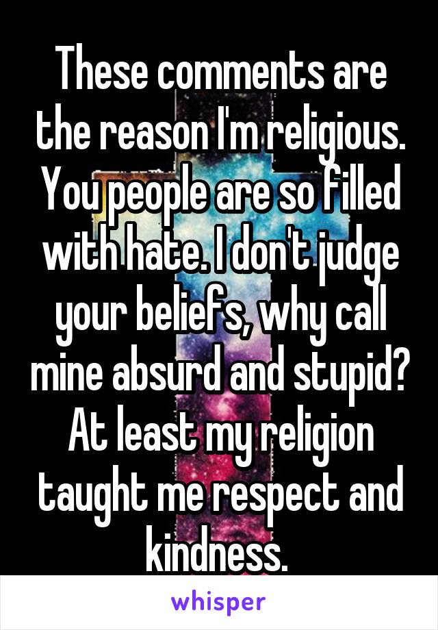These comments are the reason I'm religious. You people are so filled with hate. I don't judge your beliefs, why call mine absurd and stupid? At least my religion taught me respect and kindness. 