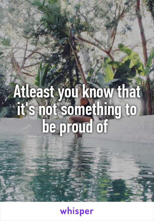 Atleast you know that it's not something to be proud of 