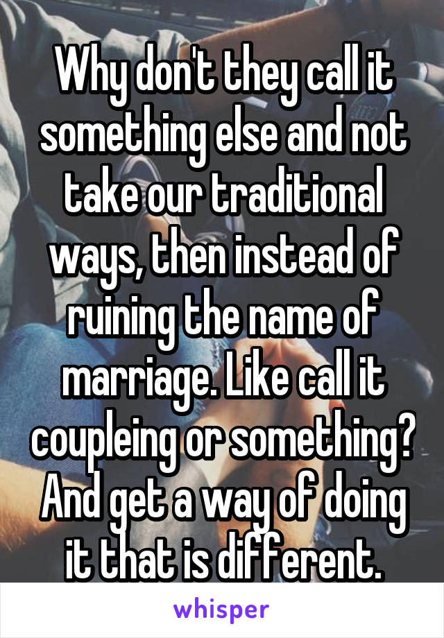 Why don't they call it something else and not take our traditional ways, then instead of ruining the name of marriage. Like call it coupleing or something? And get a way of doing it that is different.