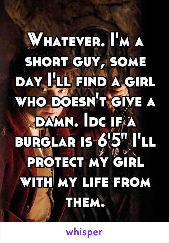 Whatever. I'm a short guy, some day I'll find a girl who doesn't give a damn. Idc if a burglar is 6'5" I'll protect my girl with my life from them.