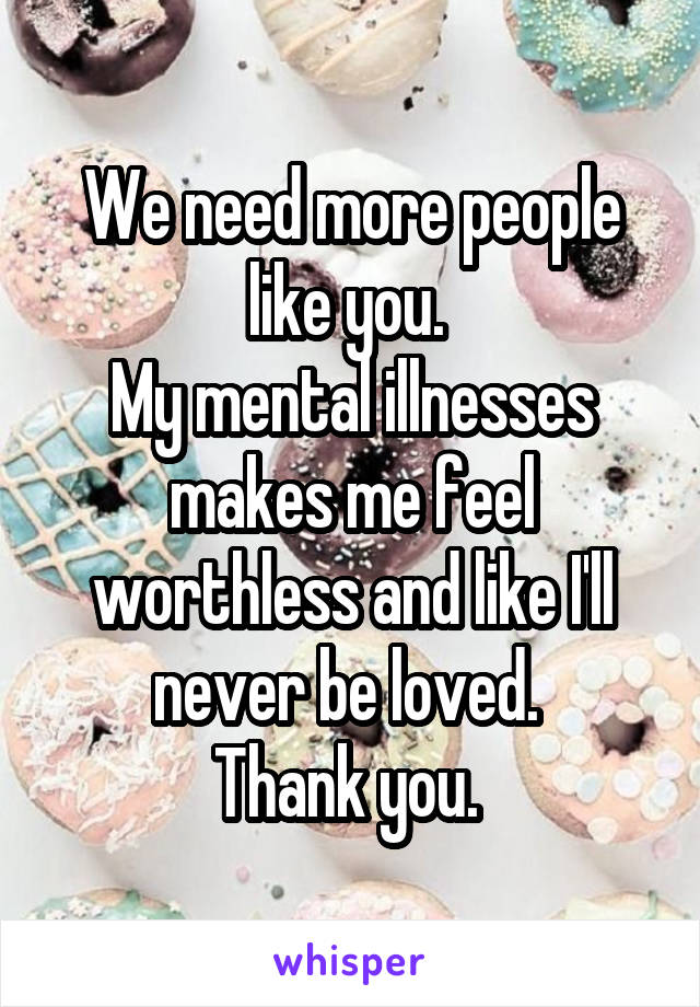 We need more people like you. 
My mental illnesses makes me feel worthless and like I'll never be loved. 
Thank you. 