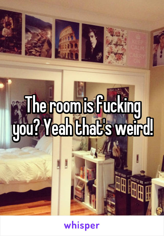 The room is fucking you? Yeah that's weird!