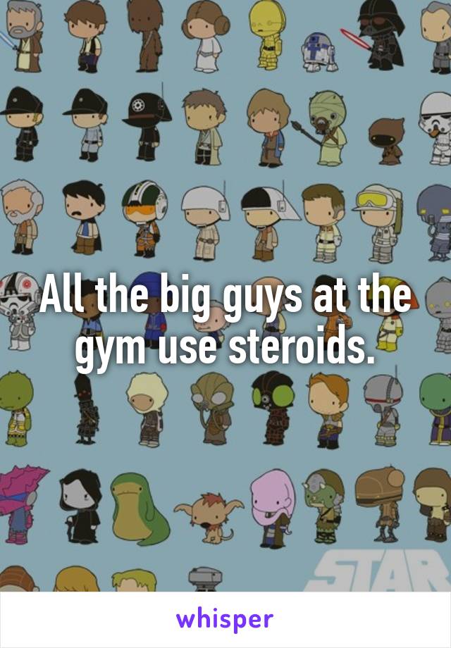 All the big guys at the gym use steroids.