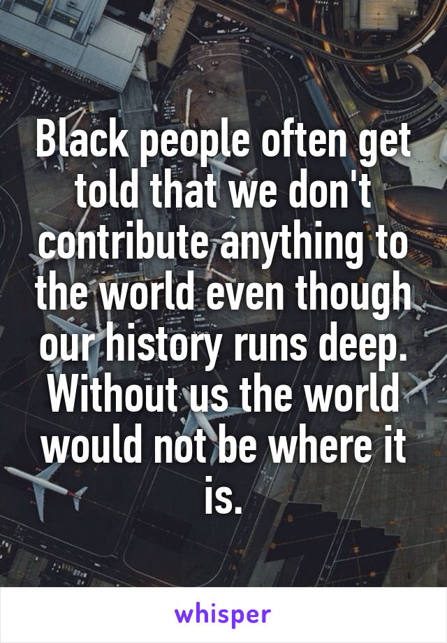 Black people often get told that we don't contribute anything to the world even though our history runs deep. Without us the world would not be where it is.