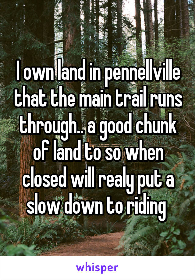 I own land in pennellville that the main trail runs through.. a good chunk of land to so when closed will realy put a slow down to riding 