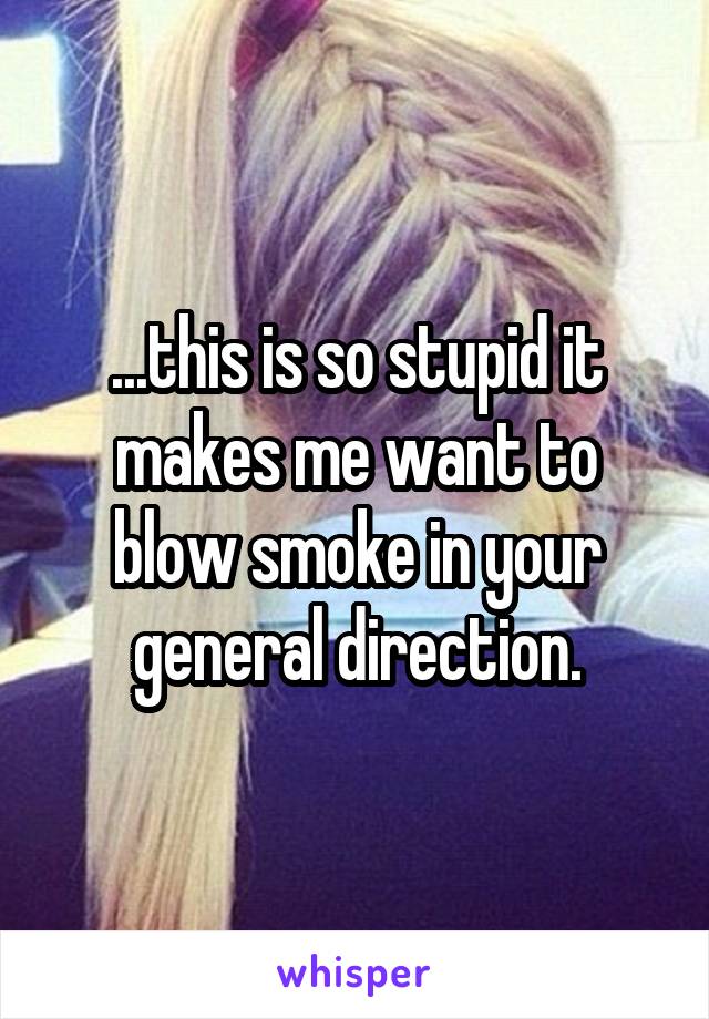 ...this is so stupid it makes me want to blow smoke in your general direction.