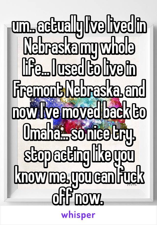 um.. actually I've lived in Nebraska my whole life... I used to live in Fremont Nebraska. and now I've moved back to Omaha... so nice try. stop acting like you know me. you can fuck off now. 