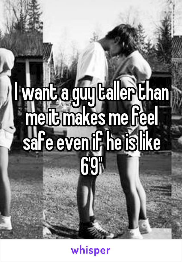 I want a guy taller than me it makes me feel safe even if he is like 6'9"