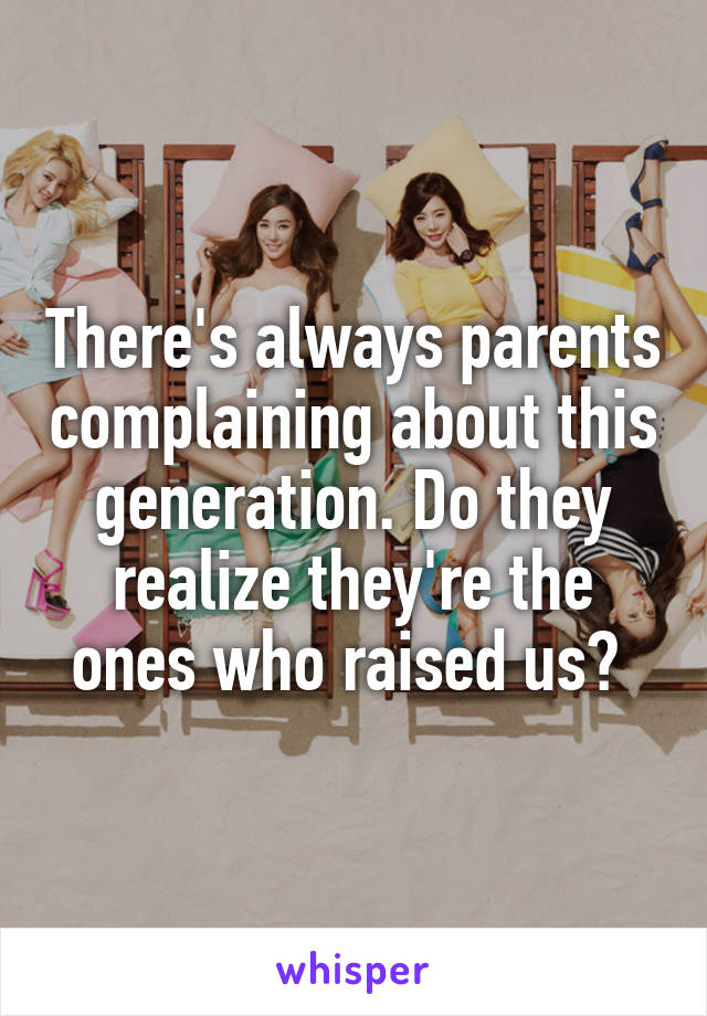 There's always parents complaining about this generation. Do they realize they're the ones who raised us? 