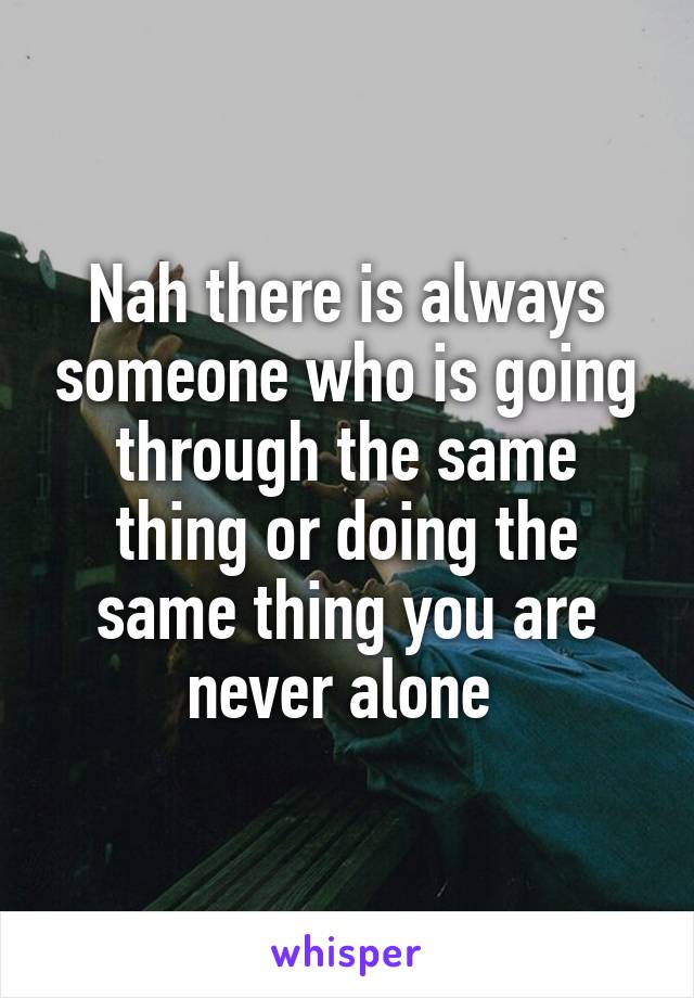 Nah there is always someone who is going through the same thing or doing the same thing you are never alone 