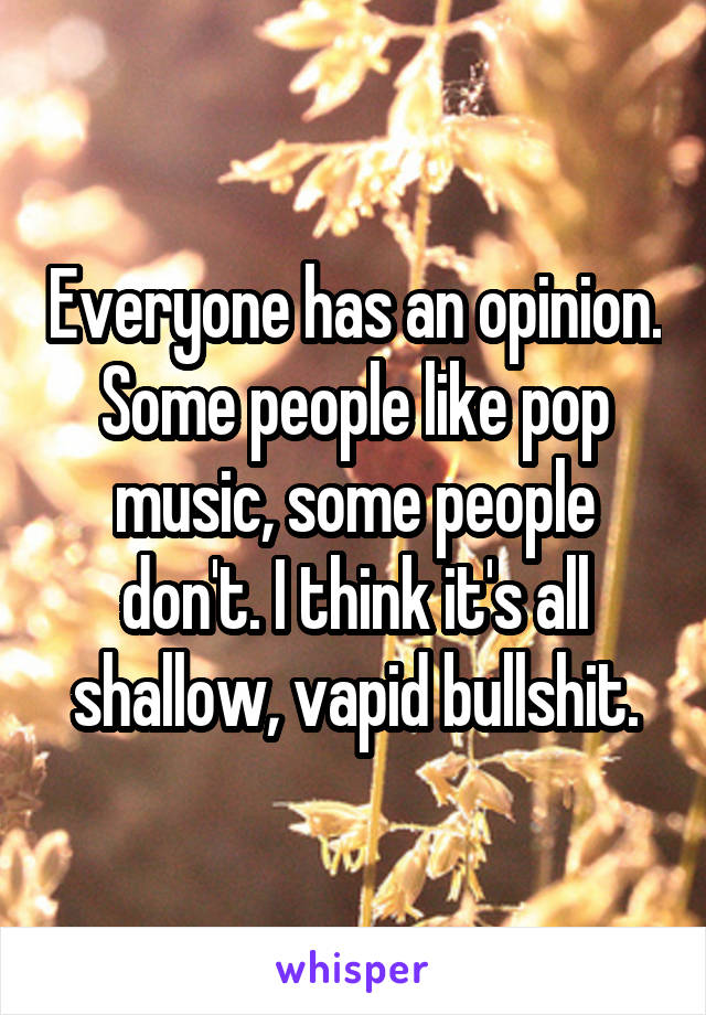 Everyone has an opinion. Some people like pop music, some people don't. I think it's all shallow, vapid bullshit.