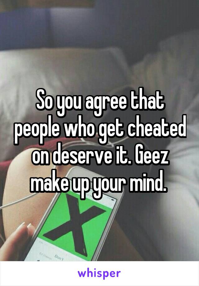 So you agree that people who get cheated on deserve it. Geez make up your mind. 