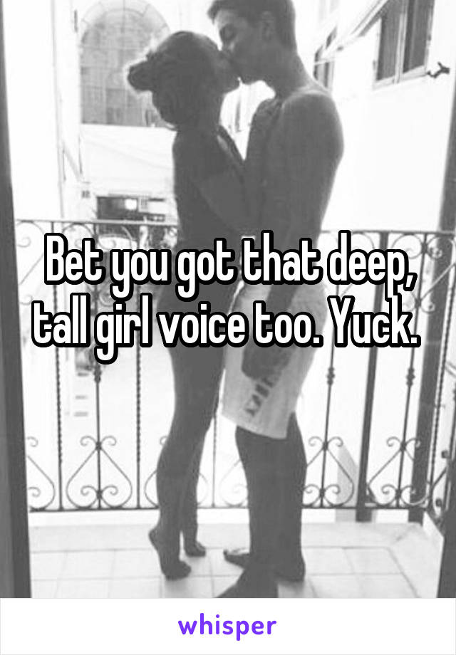 Bet you got that deep, tall girl voice too. Yuck. 
