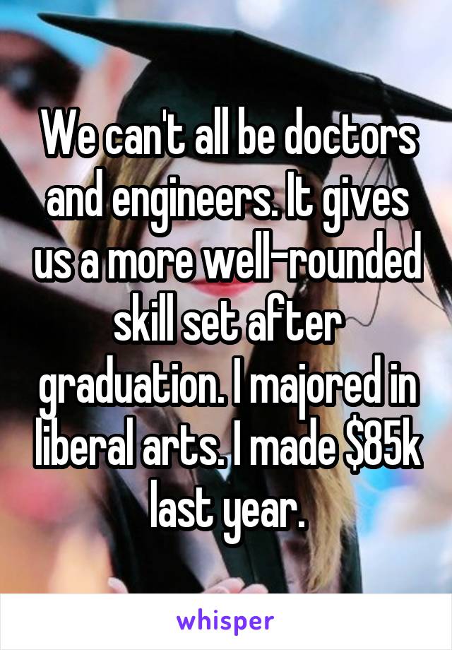 We can't all be doctors and engineers. It gives us a more well-rounded skill set after graduation. I majored in liberal arts. I made $85k last year.