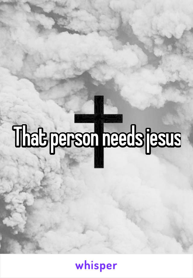 That person needs jesus