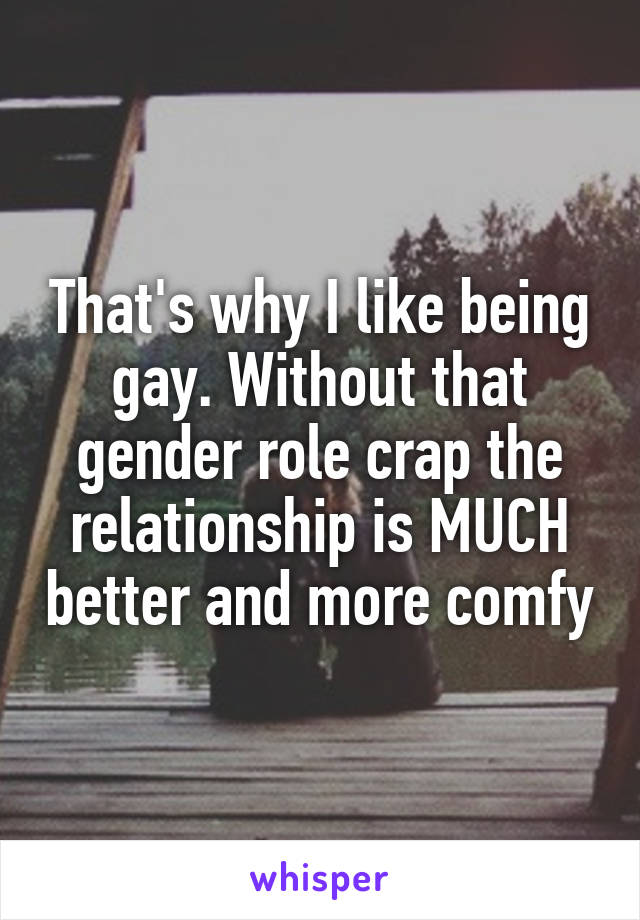 That's why I like being gay. Without that gender role crap the relationship is MUCH better and more comfy