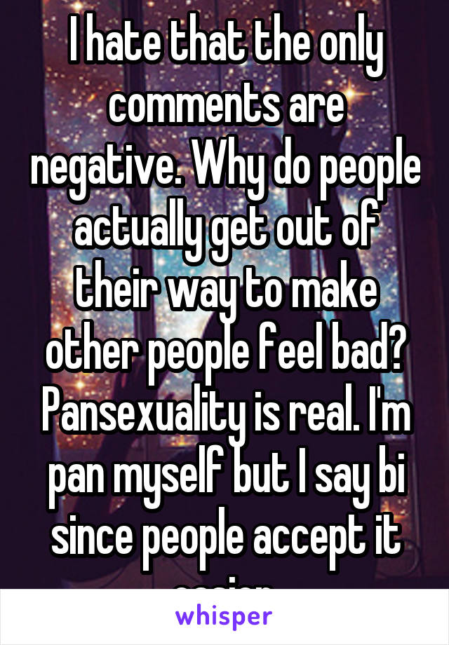I hate that the only comments are negative. Why do people actually get out of their way to make other people feel bad? Pansexuality is real. I'm pan myself but I say bi since people accept it easier.
