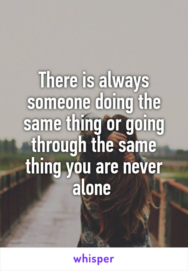 There is always someone doing the same thing or going through the same thing you are never alone 