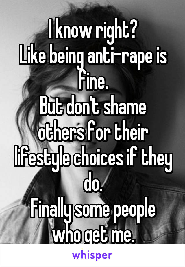 I know right?
Like being anti-rape is fine.
But don't shame others for their lifestyle choices if they do.
Finally some people who get me.