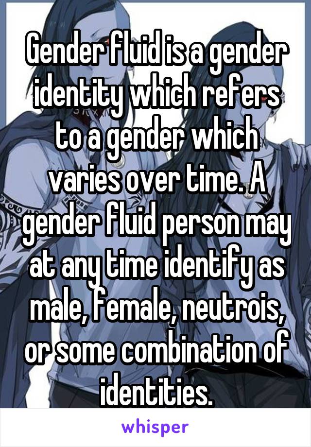 Gender fluid is a gender identity which refers to a gender which varies over time. A gender fluid person may at any time identify as male, female, neutrois, or some combination of identities.