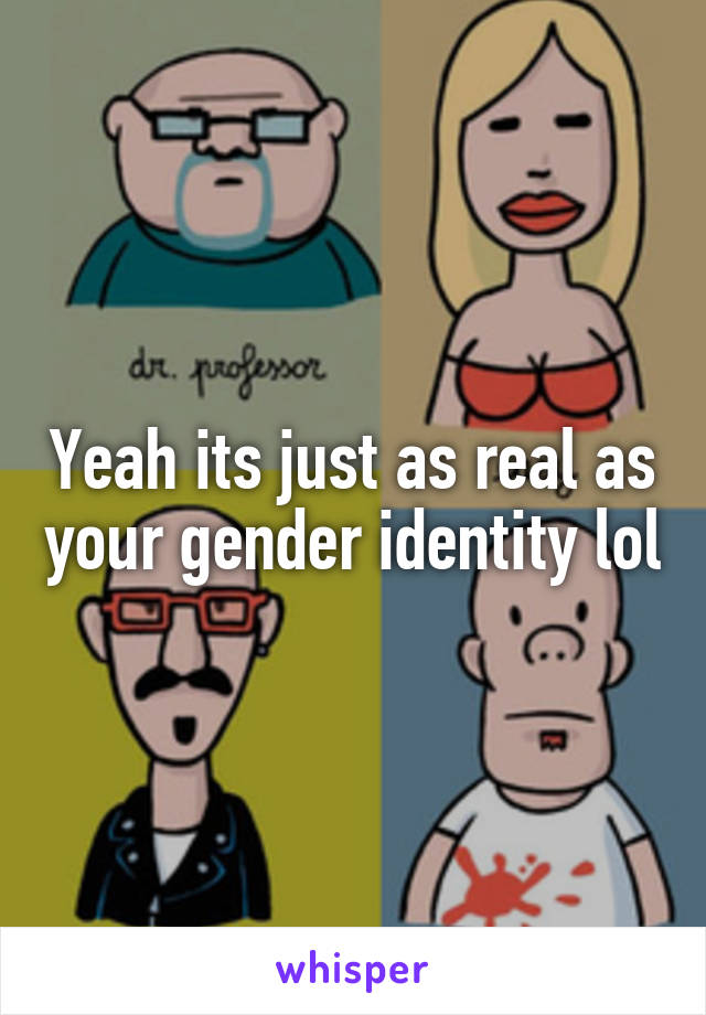 Yeah its just as real as your gender identity lol