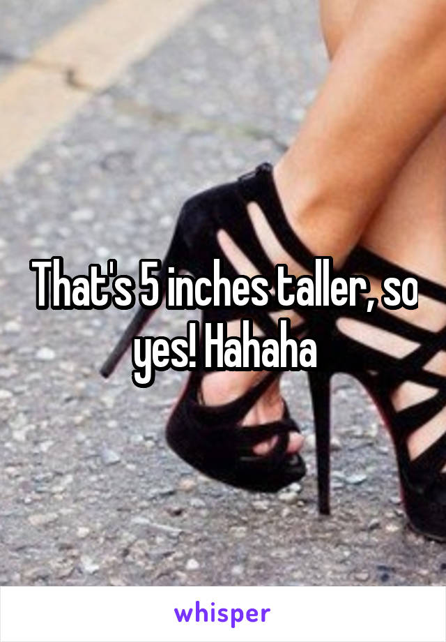 That's 5 inches taller, so yes! Hahaha