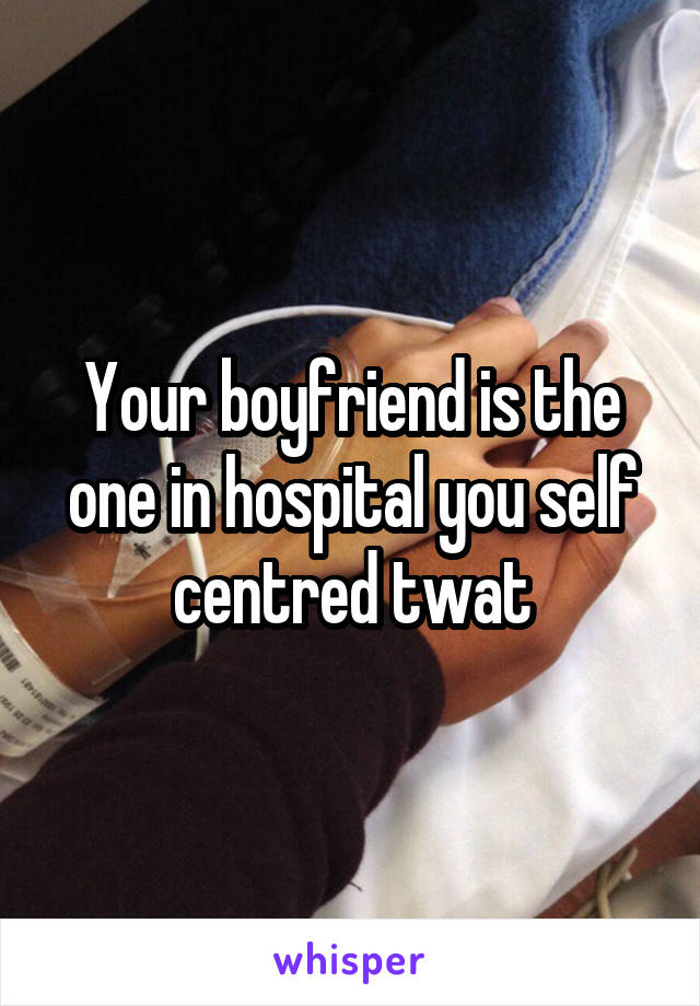 Your boyfriend is the one in hospital you self centred twat