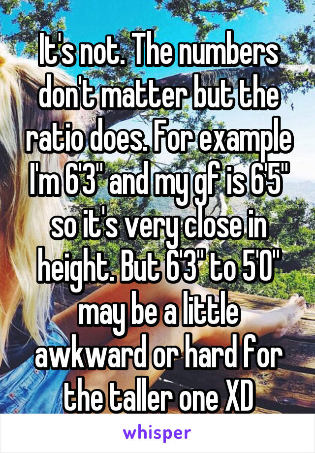 It's not. The numbers don't matter but the ratio does. For example I'm 6'3" and my gf is 6'5" so it's very close in height. But 6'3" to 5'0" may be a little awkward or hard for the taller one XD