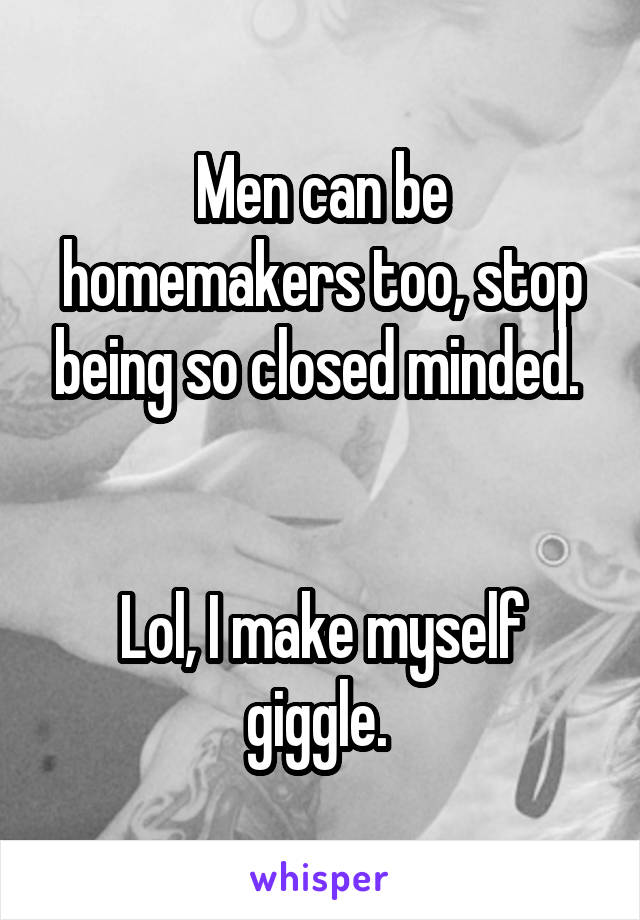 Men can be homemakers too, stop being so closed minded. 


Lol, I make myself giggle. 