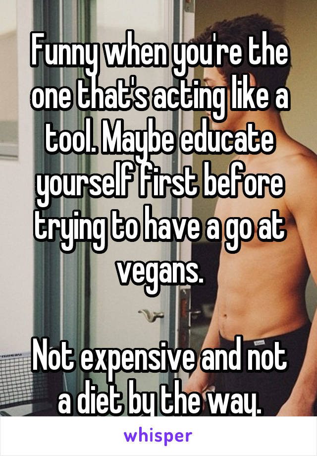 Funny when you're the one that's acting like a tool. Maybe educate yourself first before trying to have a go at vegans.

Not expensive and not a diet by the way.