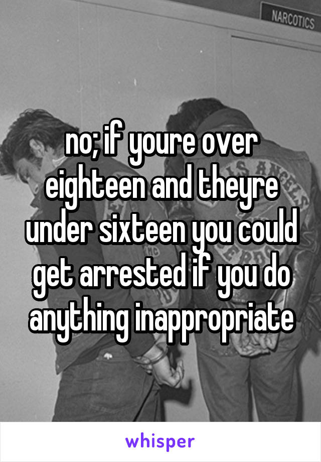 no; if youre over eighteen and theyre under sixteen you could get arrested if you do anything inappropriate