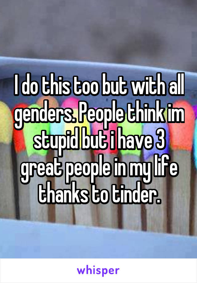 I do this too but with all genders. People think im stupid but i have 3 great people in my life thanks to tinder.