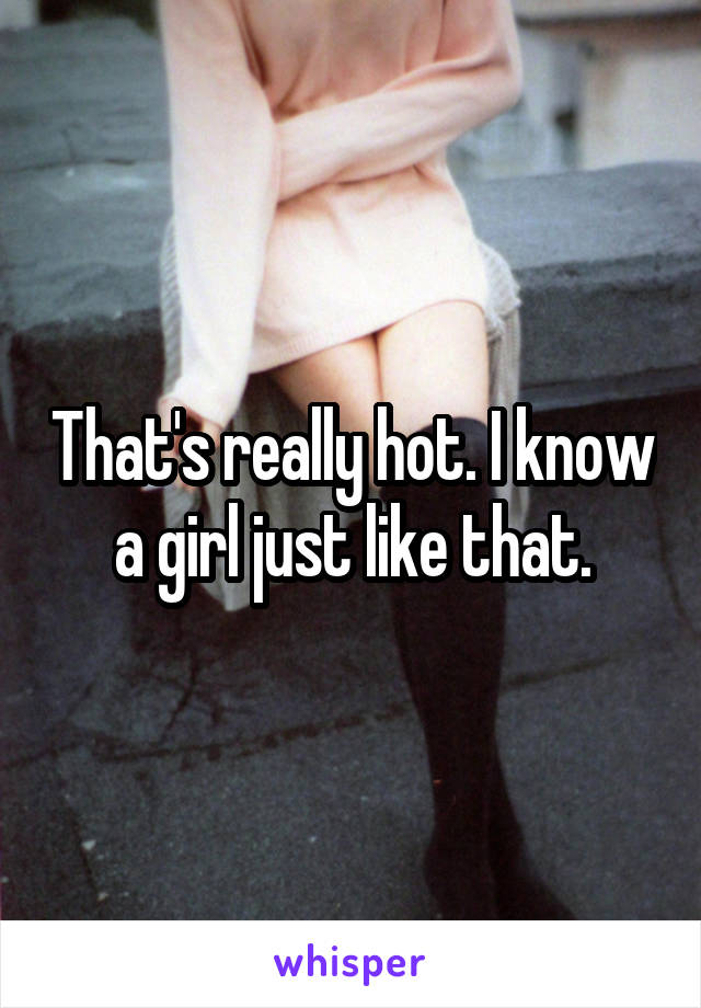 That's really hot. I know a girl just like that.