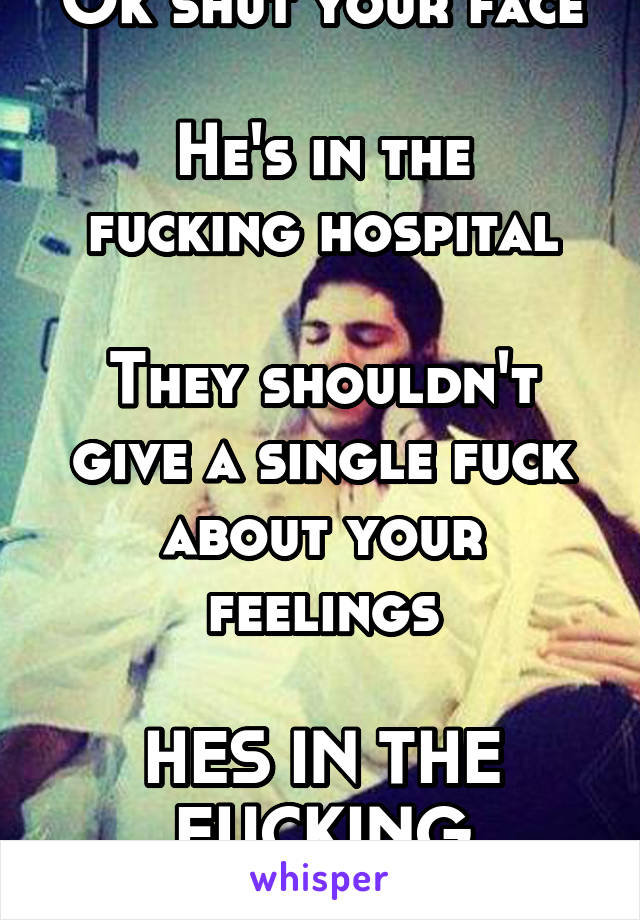 Ok shut your face

He's in the fucking hospital

They shouldn't give a single fuck about your feelings

HES IN THE FUCKING HOSPITAL 