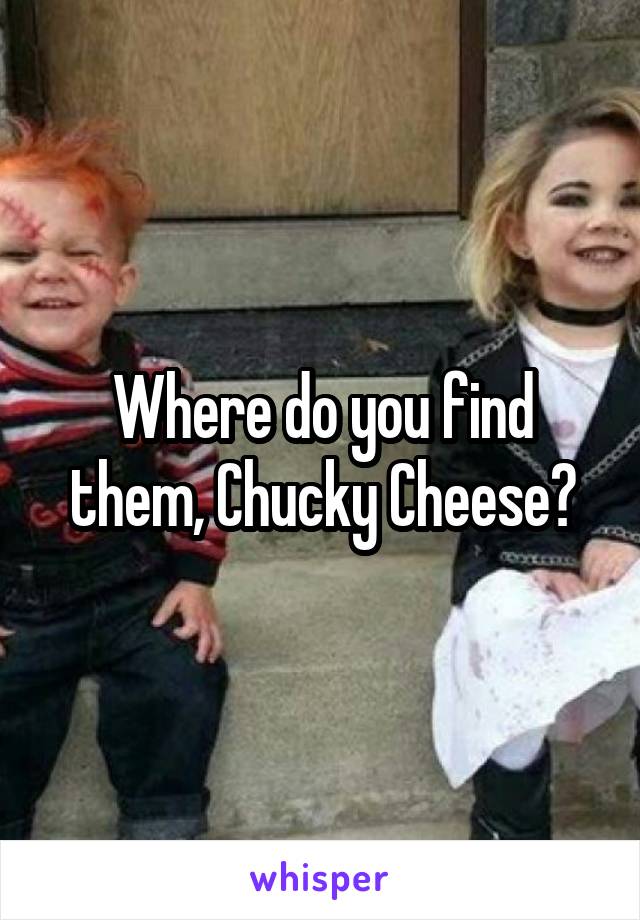 Where do you find them, Chucky Cheese?