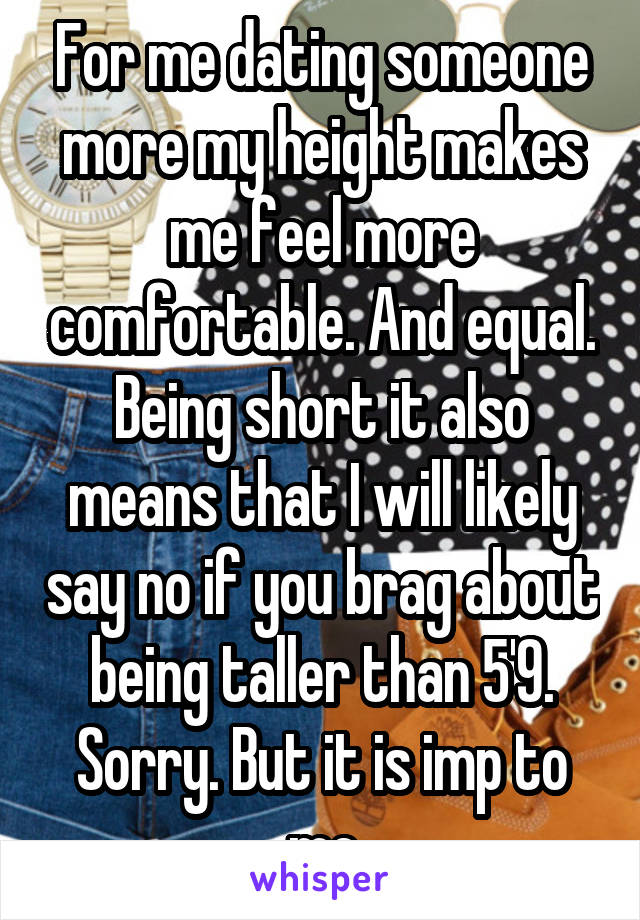 For me dating someone more my height makes me feel more comfortable. And equal. Being short it also means that I will likely say no if you brag about being taller than 5'9. Sorry. But it is imp to me